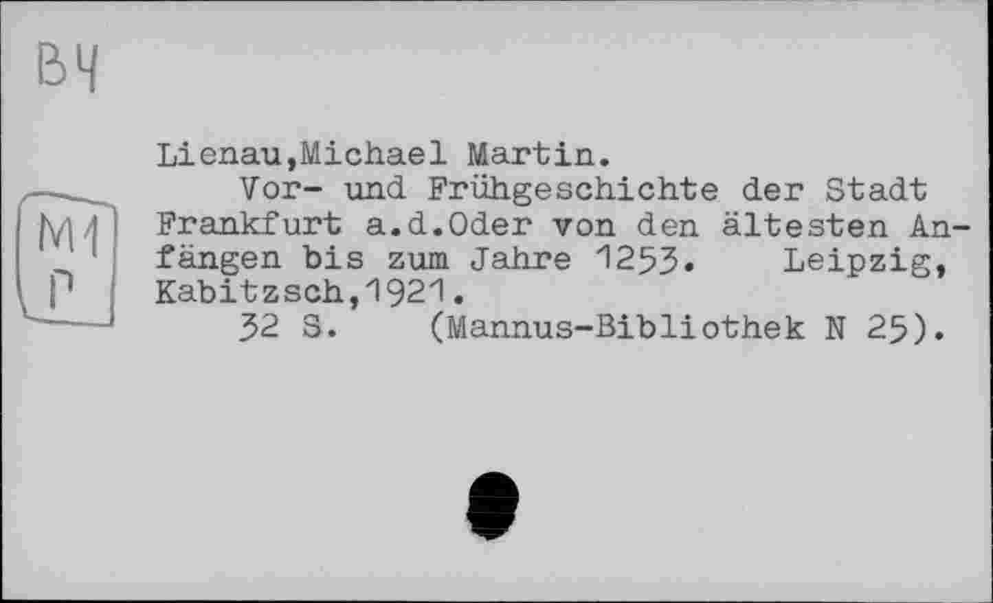 ﻿вч
N11
Lienau,Michael Martin.
Vor- und Frühgeschichte der Stadt Frankfurt a.d.Oder von den ältesten Anfängen bis zum Jahre 1253. Leipzig, Kabitzsch,1921.
32 S. (Mannus-Bibliothek N 25).